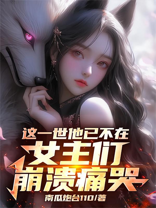 这一世他已不在,女主们崩溃痛哭